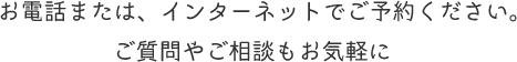 お電話または、インターネットでご予約ください。ご質問やご相談もお気軽に